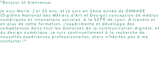 "Bonjour et bienvenue, Je suis Marie. J'ai 25 ans, et je suis en 2ème année de DNMADE (Diplôme National des Métiers d’Art et Design) conception de médias numériques et innovations sociales, à la SEPR de Lyon. A travers et en plus de cette formation, j'expérimente et développe des compétences dans tout les domaines de la communication digitale, et du design numérique. Je suis continuellement à la recherche de nouvelles expériences professionnelles, alors n'hésitez pas à me contacter !" 