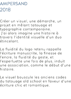 ampersand 2018 Créer un visuel, une démarche, un projet en mêlant tatouage et typographie contemporaine. J’ai alors imagine une histoire à travers l’identité visuelle d’un duo étincelant. La fluidité du logo retenu rappelle l’écriture manuscrite, la finesse de l’encre, la fluidité du geste, et l’esperluette une fois de plus, induit une association, comme le début d’une histoire. Le visuel bouscule les anciens codes du tatouage old school en faveur d’une écriture chic et romantique. 