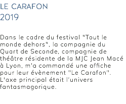 le carafon 2019 Dans le cadre du festival "Tout le monde dehors", la compagnie du Quart de Seconde, compagnie de théâtre résidente de la MJC Jean Macé à Lyon, m'a commandé une affiche pour leur évènement "Le Carafon". L'axe principal était l'univers fantasmagorique. 