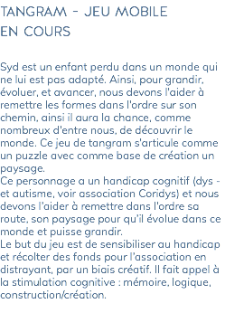 tangram - jeu mobile en cours Syd est un enfant perdu dans un monde qui ne lui est pas adapté. Ainsi, pour grandir, évoluer, et avancer, nous devons l’aider à remettre les formes dans l’ordre sur son chemin, ainsi il aura la chance, comme nombreux d’entre nous, de découvrir le monde. Ce jeu de tangram s’articule comme un puzzle avec comme base de création un paysage. Ce personnage a un handicap cognitif (dys - et autisme, voir association Coridys) et nous devons l’aider à remettre dans l’ordre sa route, son paysage pour qu’il évolue dans ce monde et puisse grandir. Le but du jeu est de sensibiliser au handicap et récolter des fonds pour l’association en distrayant, par un biais créatif. Il fait appel à la stimulation cognitive : mémoire, logique, construction/création. 