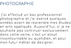 photographie J’ai effectué un bac professionnel photographie et j’ai exercé quelques années avant de reprendre mes études en arts appliqués. Aujourd’hui, si je ne souhaite pas continuer exclusivement dans cette veine, c’est un atout incontournable au quotidien, et pour mon futur métier de designer. 