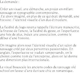 La demande : Créer un visuel, une démarche, un projet en mêlant tatouage et typographie contemporaine. J’ai alors imaginé, en plus de ce qui était demandé, une histoire : l’identité visuelle d’un duo étincelant. La fluidité du logo retenu rappelle l’écriture manuscrite, la finesse de l’encre, la fluidité du geste, et l’esperluette une fois de plus, induit une association, comme le début d’une histoire. On imagine alors tout l’identité visuelle d’un salon de tatouage créé par deux personnes passionnées. En anglais, l’esperluette se traduit «ampersand», on le choisit comme nom de l’entreprise, alors on lui donne une dimension plus internationale. Le visuel bouscule les anciens codes du tatouage old school en faveur d’une écriture chic et romantique. 