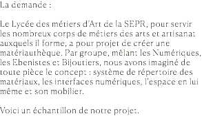 La demande : Le Lycée des métiers d’Art de la SEPR, pour servir les nombreux corps de métiers des arts et artisanat auxquels il forme, a pour projet de créer une matériauthèque. Par groupe, mêlant les Numériques, les Ebenistes et Bijoutiers, nous avons imaginé de toute pièce le concept : système de répertoire des matériaux, les interfaces numériques, l’espace en lui même et son mobilier. Voici un échantillon de notre projet. 