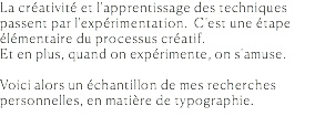 La créativité et l'apprentissage des techniques passent par l'expérimentation. C'est une étape élémentaire du processus créatif. Et en plus, quand on expérimente, on s'amuse. Voici alors un échantillon de mes recherches personnelles, en matière de typographie. 