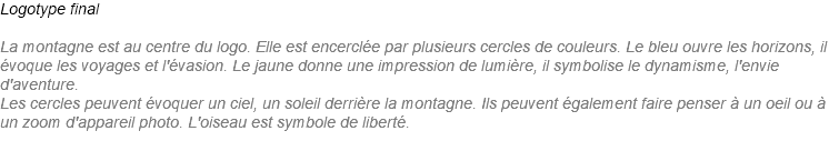 Logotype final La montagne est au centre du logo. Elle est encerclée par plusieurs cercles de couleurs. Le bleu ouvre les horizons, il évoque les voyages et l'évasion. Le jaune donne une impression de lumière, il symbolise le dynamisme, l'envie d'aventure. Les cercles peuvent évoquer un ciel, un soleil derrière la montagne. Ils peuvent également faire penser à un oeil ou à un zoom d'appareil photo. L'oiseau est symbole de liberté. 